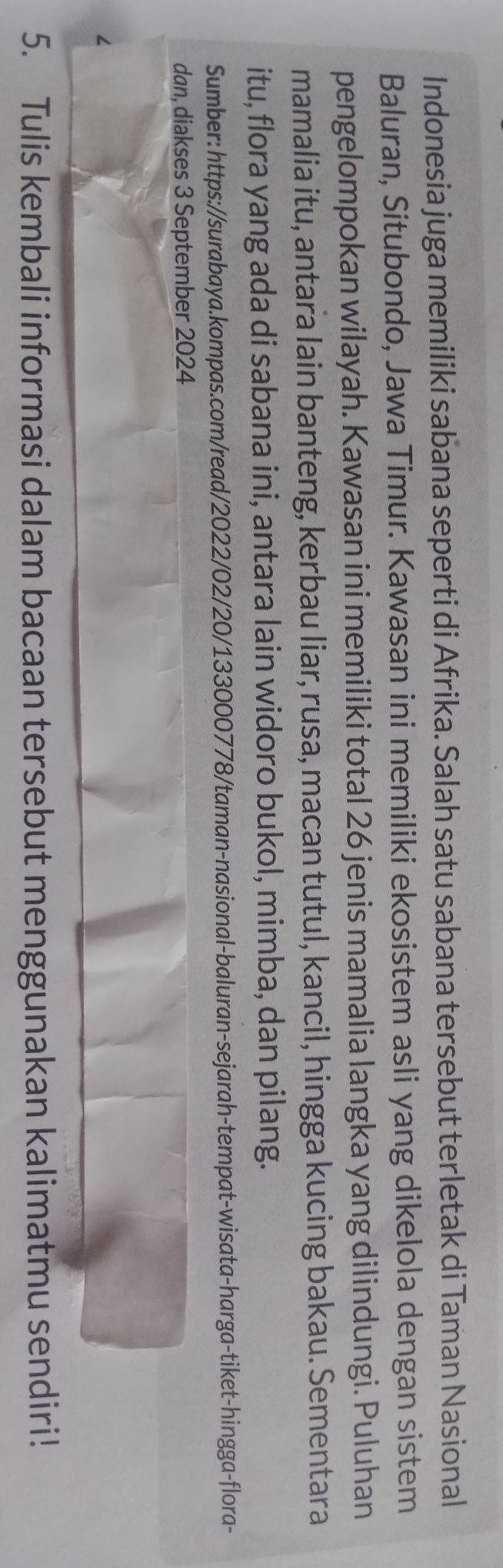 Indonesia juga memiliki sabana seperti di Afrika. Salah satu sabana tersebut terletak di Taman Nasional 
Baluran, Situbondo, Jawa Timur. Kawasan ini memiliki ekosistem asli yang dikelola dengan sistem 
pengelompokan wilayah. Kawasan ini memiliki total 26 jenis mamalia langka yang dilindungi. Puluhan 
mamalia itu, antara lain banteng, kerbau liar, rusa, macan tutul, kancil, hingga kucing bakau. Sementara 
itu, flora yang ada di sabana ini, antara lain widoro bukol, mimba, dan pilang. 
Sumber: https://surabaya.kompas.com/read/2022/02/20/133000778/taman-nasional-baluran-sejarah-tempat-wisata-harga-tiket-hingga-flora- 
dan, diakses 3 September 2024 
5. Tulis kembali informasi dalam bacaan tersebut menggunakan kalimatmu sendiri!