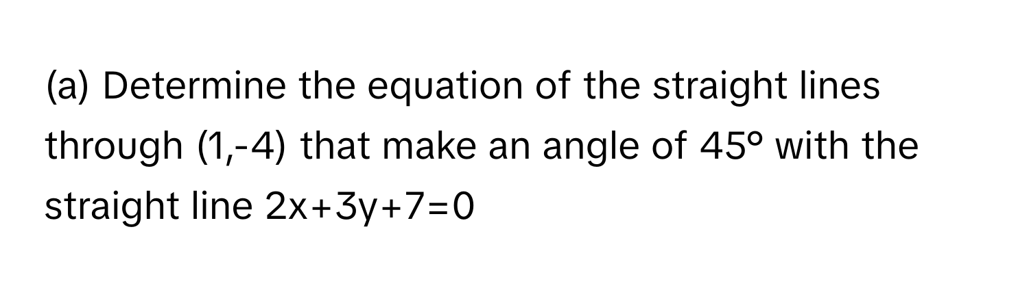 Determine the equation of the straight lines through (1,-4) that make an angle of 45° with the straight line 2x+3y+7=0