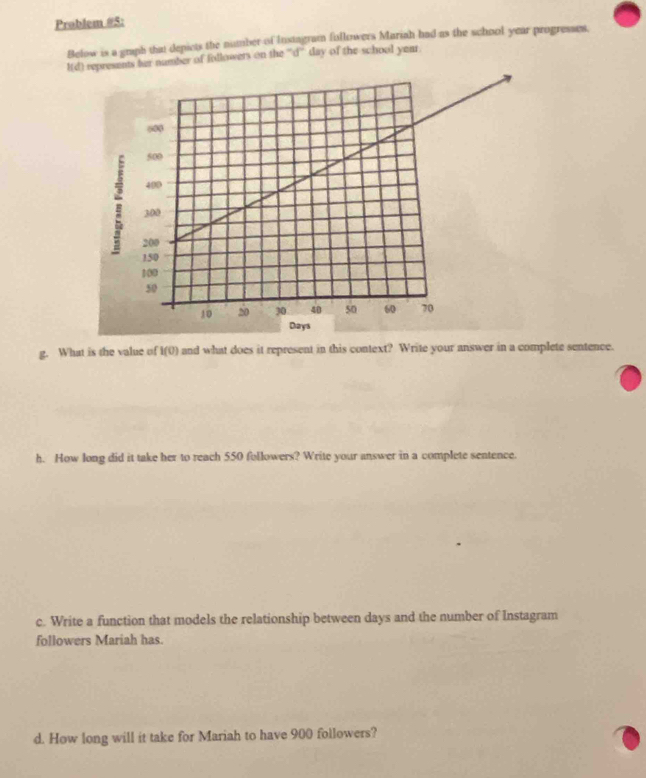 Problem #5: 
Below is a graph that depicts the number of Instagram followers Mariah had as the school year progresses. 
Hd) repreumber of followers on the '''d'' day of the school year
g. What is the value of I(0) and what does it represent in this context? Write your answer in a complete sentence. 
h. How long did it take her to reach 550 followers? Write your answer in a complete sentence. 
c. Write a function that models the relationship between days and the number of Instagram 
followers Mariah has. 
d. How long will it take for Mariah to have 900 followers?