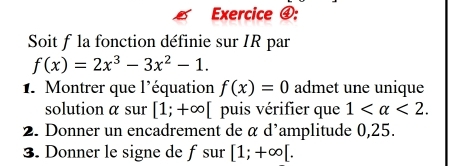 Exercice ④: 
Soit f la fonction définie sur IR par
f(x)=2x^3-3x^2-1. 
1. Montrer que l'équation f(x)=0 admet une unique 
solution α sur [1;+∈fty [ puis vérifier que 1 <2</tex>. 
2. Donner un encadrement de α d'amplitude 0,25. 
3. Donner le signe de fsur [1;+∈fty [.