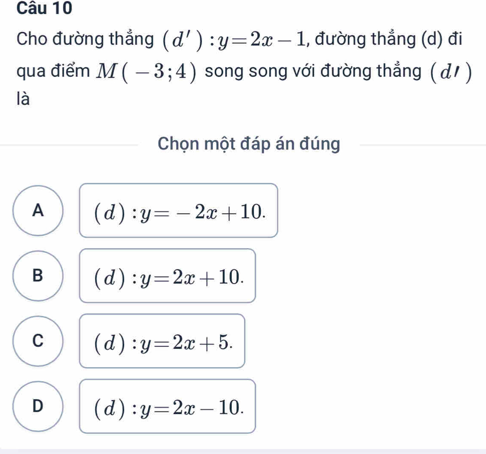 Cho đường thẳng (d'):y=2x-1 , đường thẳng (d) đi
qua điểm M(-3;4) song song với đường thẳng ( d/ )
là
Chọn một đáp án đúng
A (d):y=-2x+10.
B (d):y=2x+10.
C (d):y=2x+5.
D (d):y=2x-10.