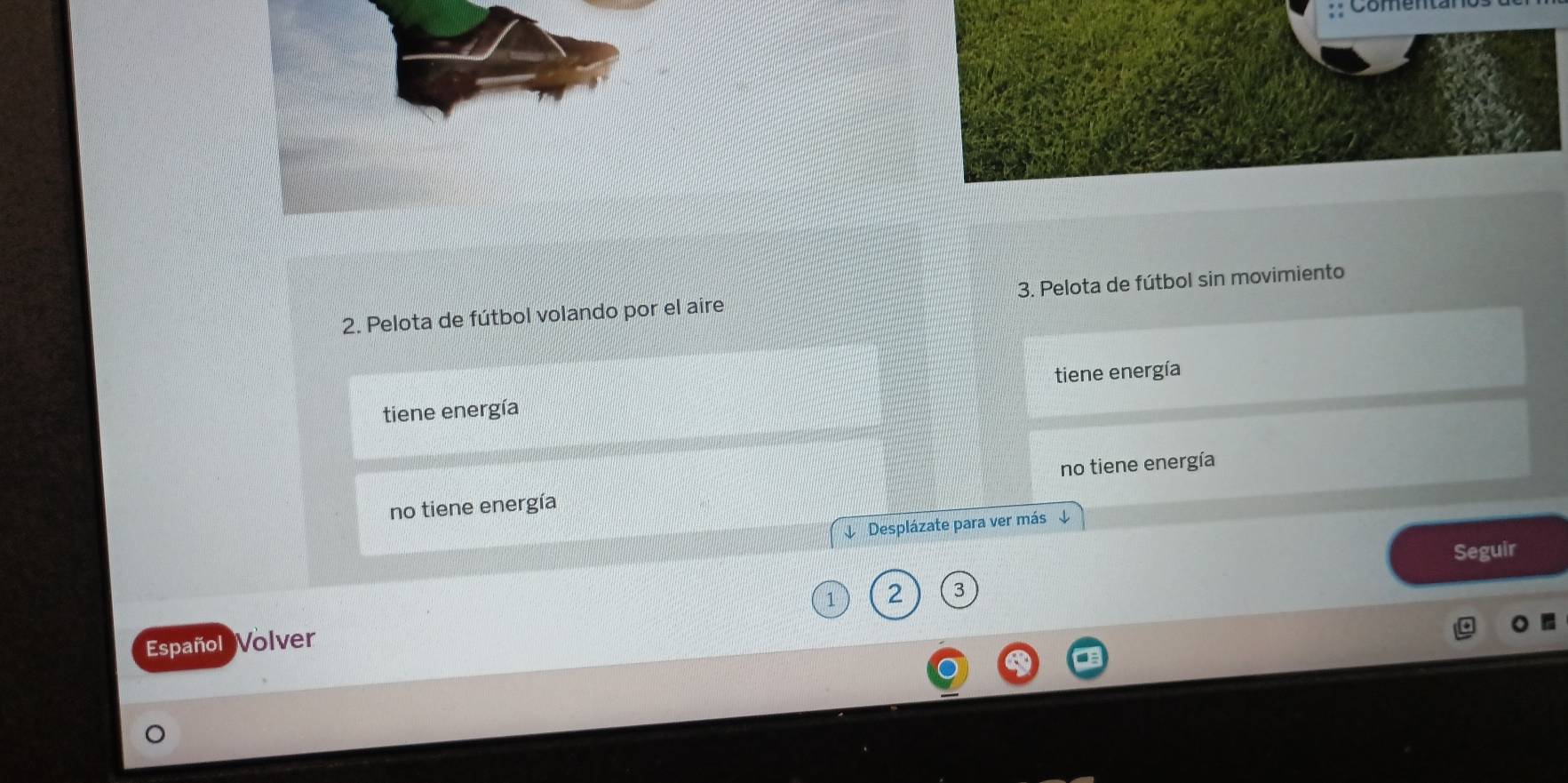 Comenz
2. Pelota de fútbol volando por el aire 3. Pelota de fútbol sin movimiento
tiene energía tiene energía
no tiene energía no tiene energía
↓ Desplázate para ver más ↓
Seguir
2 3
Español Volver