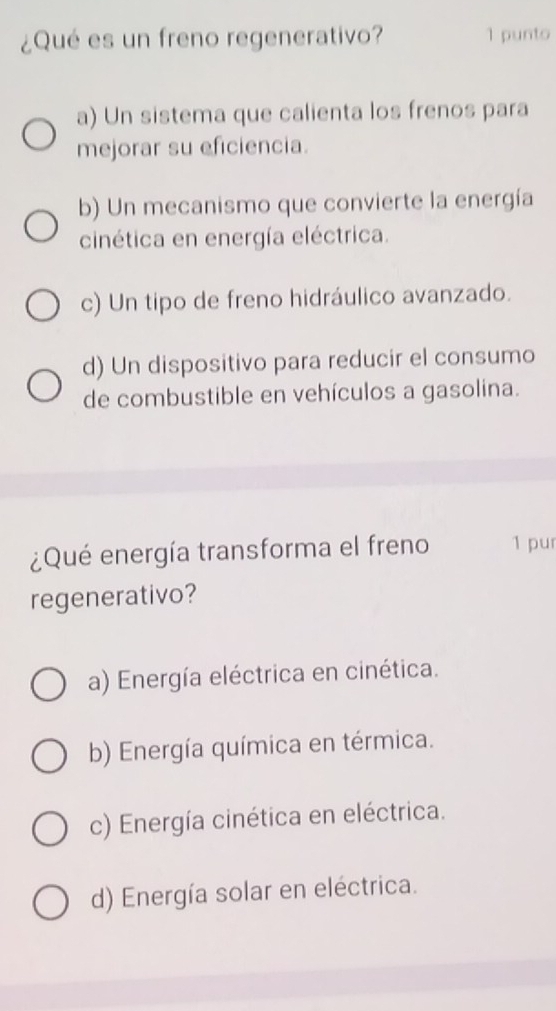 ¿Qué es un freno regenerativo? 1 punto
a) Un sistema que calienta los frenos para
mejorar su eficiencia.
b) Un mecanismo que convierte la energía
cinética en energía eléctrica.
c) Un tipo de freno hidráulico avanzado.
d) Un dispositivo para reducir el consumo
de combustible en vehículos a gasolina.
¿Qué energía transforma el freno 1 pur
regenerativo?
a) Energía eléctrica en cinética.
b) Energía química en térmica.
c) Energía cinética en eléctrica.
d) Energía solar en eléctrica.