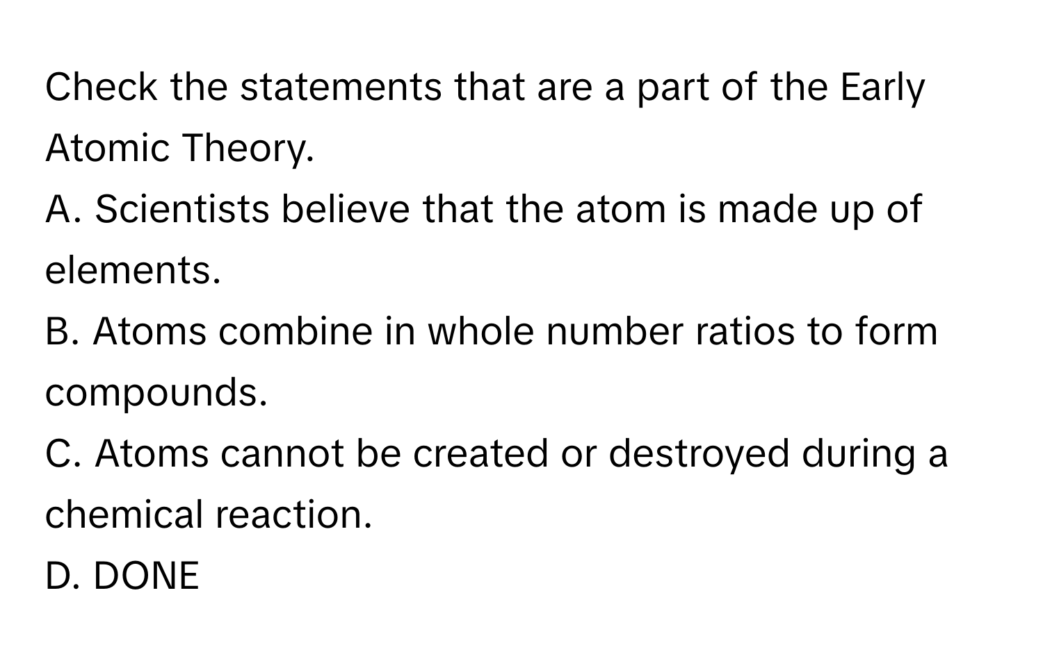 Check the statements that are a part of the Early Atomic Theory.

A. Scientists believe that the atom is made up of elements.
B. Atoms combine in whole number ratios to form compounds.
C. Atoms cannot be created or destroyed during a chemical reaction.
D. DONE