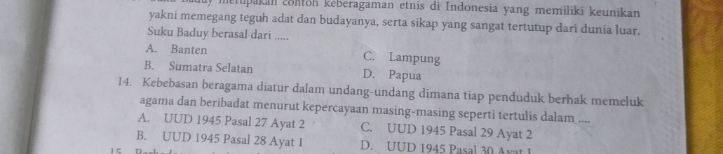 ly merupakan conton keberagaman etnis di Indonesia yang memilikí keunikan
yakni memegang teguh adat dan budayanya, serta sikap yang sangat tertutup dari dunia luar.
Suku Baduy berasal dari .....
A. Banten C. Lampung
B. Sumatra Selatan D. Papua
14. Kebebasan beragama diatur dalam undang-undang dimana tiap penduduk berhak memeluk
agama dan beribadat menurut kepercayaan masing-masing seperti tertulis dalam ....
A. UUD 1945 Pasal 27 Ayat 2 C. UUD 1945 Pasal 29 Ayat 2
B. UUD 1945 Pasal 28 Ayat 1