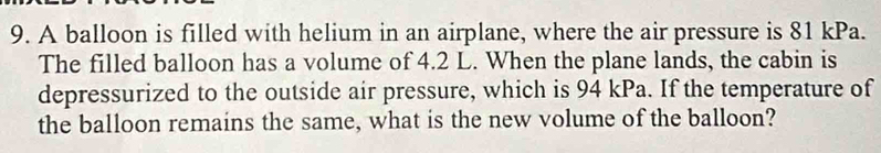 A balloon is filled with helium in an airplane, where the air pressure is 81 kPa. 
The filled balloon has a volume of 4.2 L. When the plane lands, the cabin is 
depressurized to the outside air pressure, which is 94 kPa. If the temperature of 
the balloon remains the same, what is the new volume of the balloon?