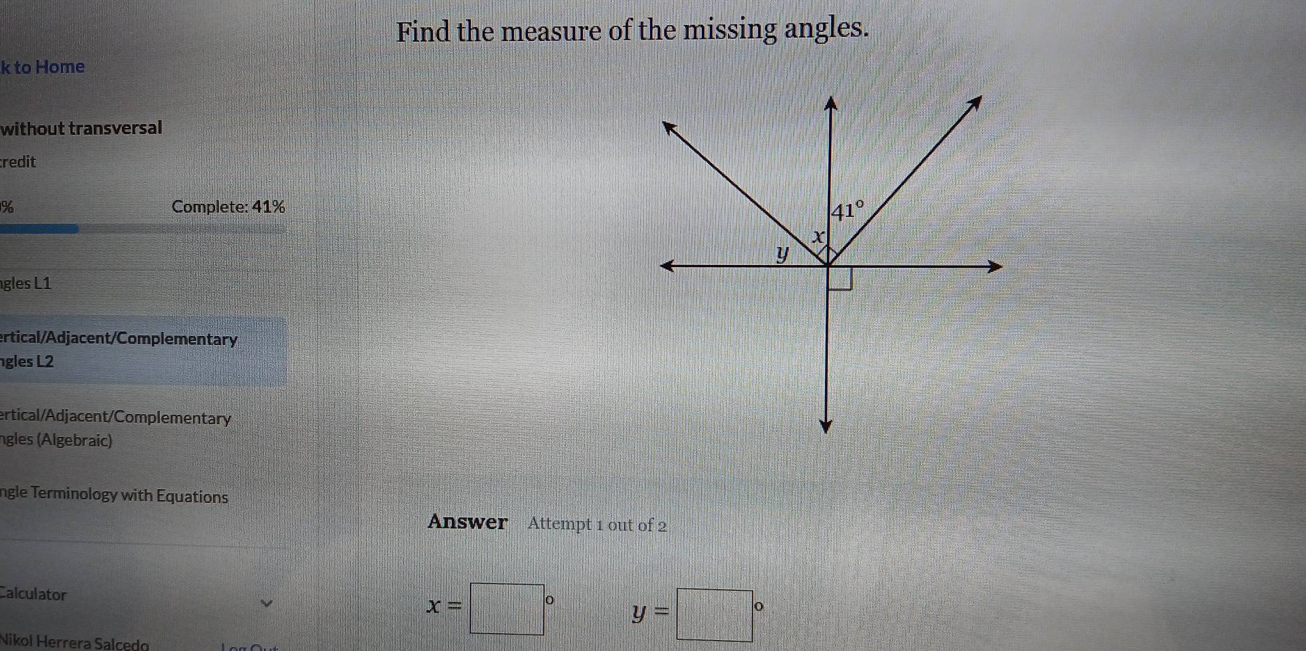 Find the measure of the missing angles.
k to Home
without transversal
redit
% Complete: 41%
gles L1
ertical/Adjacent/Complementary
gles L2
ertical/Adjacent/Complementary
ngles (Algebraic)
ngle Terminology with Equations
Answer Attempt 1 out of 2
Calculator
x= □° y=□°
Nikol Herrera Salcedo