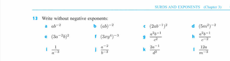 SURDS AND EXPONENTS (Chapter 3) 
13 Write without negative exponents: 
a ab^(-2)
b (ab)^-2
C (2ab^(-1))^2 d (5m^2)^-2
e (3a^(-2)b)^2 f (3xy^4)^-3 9  (a^2b^(-1))/c^2  h  (a^2b^(-1))/c^(-2) 
i  1/a^(-3) 
1  (a^(-2))/b^(-3) 
k  (2a^(-1))/d^2 
1  12a/m^(-3) 