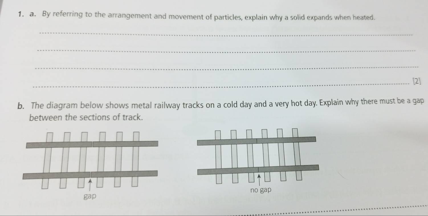 By referring to the arrangement and movement of particles, explain why a solid expands when heated. 
_ 
_ 
_ 
_[2] 
b. The diagram below shows metal railway tracks on a cold day and a very hot day. Explain why there must be a gap 
between the sections of track.