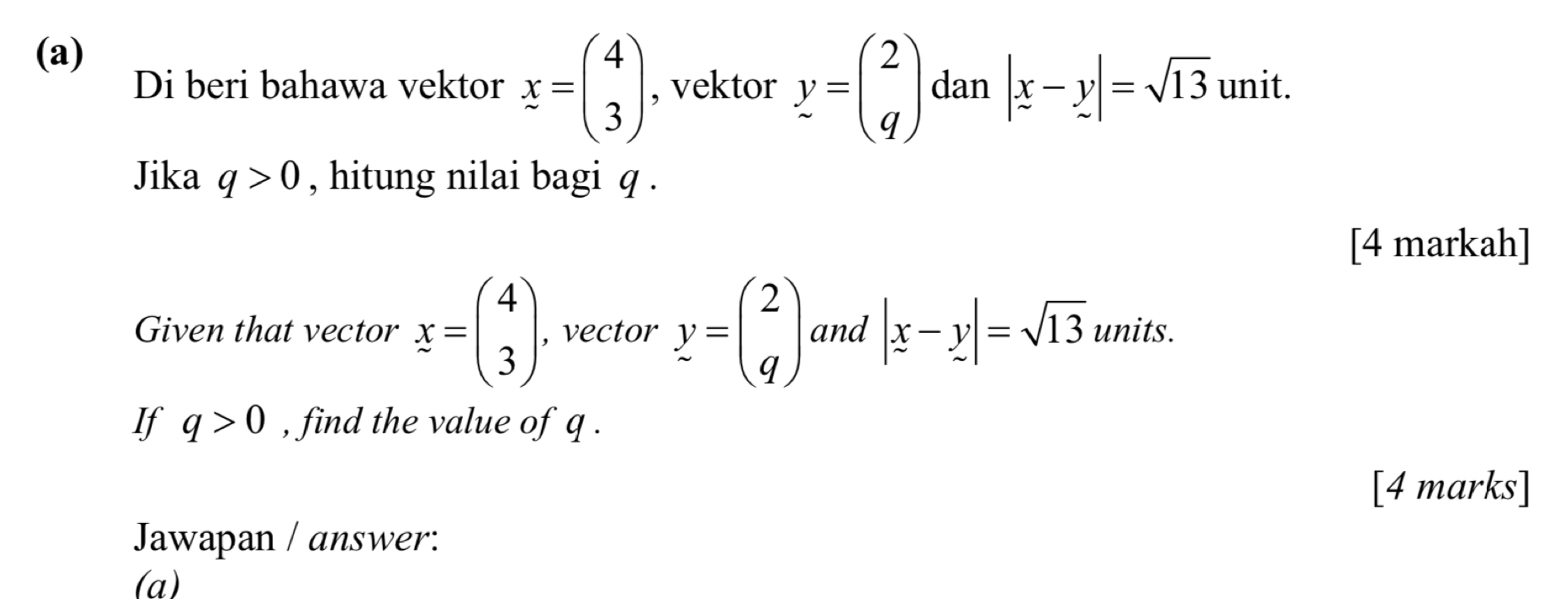 Di beri bahawa vektor x=beginpmatrix 4 3endpmatrix , vektor y=beginpmatrix 2 qendpmatrix dan |x-y|=sqrt(13) unit. 
Jika q>0 , hitung nilai bagi q. 
[4 markah] 
Given that vector x=beginpmatrix 4 3endpmatrix , vector y=beginpmatrix 2 qendpmatrix and |x-y|=sqrt(13) units. 
If q>0 , find the value of q. 
[4 marks] 
Jawapan / answer: 
(a)