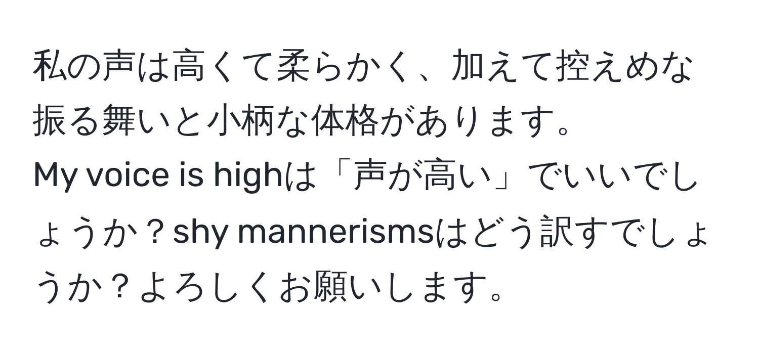 私の声は高くて柔らかく、加えて控えめな振る舞いと小柄な体格があります。  
My voice is highは「声が高い」でいいでしょうか？shy mannerismsはどう訳すでしょうか？よろしくお願いします。