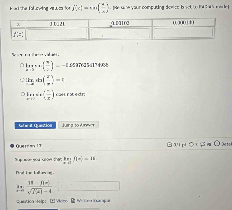 Find the following values for f(x)=sin ( π /x ). (Be sure your computing device is set to RADIAN mode)
Based on these values:
limlimits _xto 0sin ( π /x )=-0.95976254174938
limlimits _xto 0sin ( π /x )=0
limlimits _xto 0sin ( π /x ) does not exist
Submit Question Jump to Answer
Question 17  0/1 pt つ 3 98 Deta
Suppose you know that limlimits _xto 5f(x)=16.
Find the following.
limlimits _xto 5 (16-f(x))/sqrt(f(x))-4 =□
Question Help:  Video Written Example