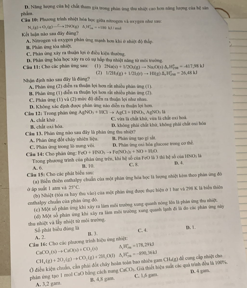 D. Năng lượng của hệ chất tham gia trong phản ứng thu nhiệt cao hơn năng lượng của hệ sản
phẩm.
Câu 10: Phương trình nhiệt hóa học giữa nitrogen và oxygen như sau:
N_2(g)+O_2(g)to 2NO(g)△ _rH_(298)°=+180kJ/mol
Kết luận nào sau đây đúng?
A. Nitrogen và oxygen phản ứng mạnh hơn khi ở nhiệt độ thấp.
B. Phản ứng tỏa nhiệt.
C. Phản ứng xảy ra thuận lợi ở điều kiện thường.
D. Phản ứng hóa học xảy ra có sự hấp thụ nhiệt năng từ môi trường.
Câu 11: Cho các phản ứng sau: (1) 2Na(s)+1/2O_2(g)to Na_2O(s)△ _rH_(298)^o=-417,98kJ
(2) 1/2H_2(g)+1/2I_2(r)to HI(g)△ _rH_(298)^o=26,48kJ
Nhận định nào sau đây là đúng?
A. Phản ứng (2) diễn ra thuận lợi hơn rất nhiều phản ứng (1).
B. Phản ứng (1) diễn ra thuận lợi hơn rất nhiều phản ứng (2).
C. Phản ứng (1) và (2) mức độ diễn ra thuận lợi như nhau.
D. Không xác định được phản ứng nào diễn ra thuận lợi hơn.
Câu 12: Trong phản ứng AgNO_3+HClto AgCl+HNO_3,AgNO_3la
A. chất khử . C. vừa là chất khử, vừa là chất oxi hoá.
B. chất oxi hóa. D. không phải chất khử, không phải chất oxi hóa
Câu 13. Phản ứng nào sau đây là phản ứng thu nhiệt?
A. Phản ứng đốt cháy nhiên liệu. B. Phản ứng tạo gi sắt.
C. Phản ứng trong lò nung vôi. D. Phản ứng oxi hóa glucose trong cơ thể.
Câu 14: Cho phản ứng: FeO+HNO_3to Fe(NO_3)_3+NO+H_2O.
Trong phương trình của phản ứng trên, khi hệ số của FeO là 3 thì hệ số của HNO_3 là
A. 6. B. 10. C. 8. D. 4.
Câu 15: Cho các phát biểu sau:
(a) Biến thiên enthalpy chuẩn của một phản ứng hóa học là lượng nhiệt kèm theo phản ứng đó
ở áp suất 1 atm và 25°C.
(b) Nhiệt (tỏa ra hay thu vào) của một phản ứng được thực hiện ở 1 bar và 298 K là biến thiên
enthalpy chuần của phản ứng đó.
(c) Một số phản ứng khi xảy ra làm môi trường xung quanh nóng lên là phản ứng thu nhiệt.
(d) Một số phản ứng khi xảy ra làm môi trường xung quanh lạnh đi là do các phản ứng này
thu nhiệt và lấy nhiệt từ môi trường.
Số phát biểu đúng là D. 1.
A. 2. B. 3. C. 4.
Câu 16: Cho các phương trình hiệu ứng nhiệt:
CaCO_3(s)to CaO(s)+CO_2(s) △ , H_(298)°=178,29kJ
CH_4(g)+2O_2(g)to CO_2(g)+2H_2O(l)△ _rH_(298)°=-890,36kJ
Ở điều kiện chuẩn, cần phải đốt cháy hoàn toàn bao nhiêu gam CH₄(g) đề cung cấp nhiệt cho
phản ứng tạo 1 mol CaO bằng cách nung CaCO_3. Giả thiết hiệu suất các quá trình đều là 100%.
D. 4 gam.
A. 3,2 gam. B. 4,8 gam. C. 1,6 gam.