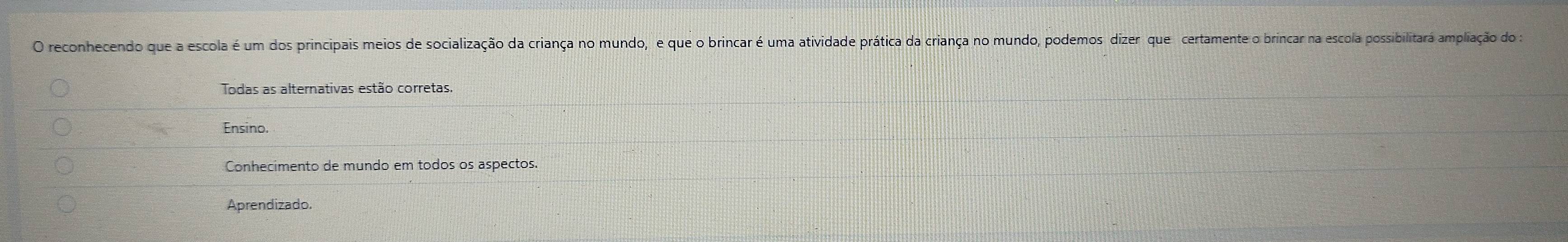 reconhecendo que a escola é um dos principais meios de socialização da criança no mundo, e que o brincar é uma atividade prática da criança no mundo, podemos dizer que certamente o brincar na escola possibilitara ampliação do 
Todas as alternativas estão corretas.
Ensino.
Conhecimento de mundo em todos os aspectos.
Aprendizado.