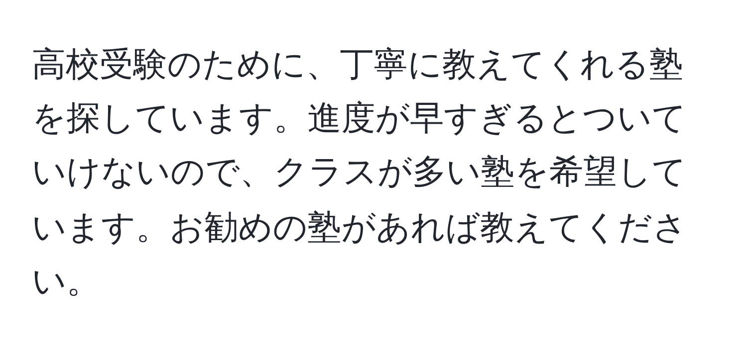 高校受験のために、丁寧に教えてくれる塾を探しています。進度が早すぎるとついていけないので、クラスが多い塾を希望しています。お勧めの塾があれば教えてください。