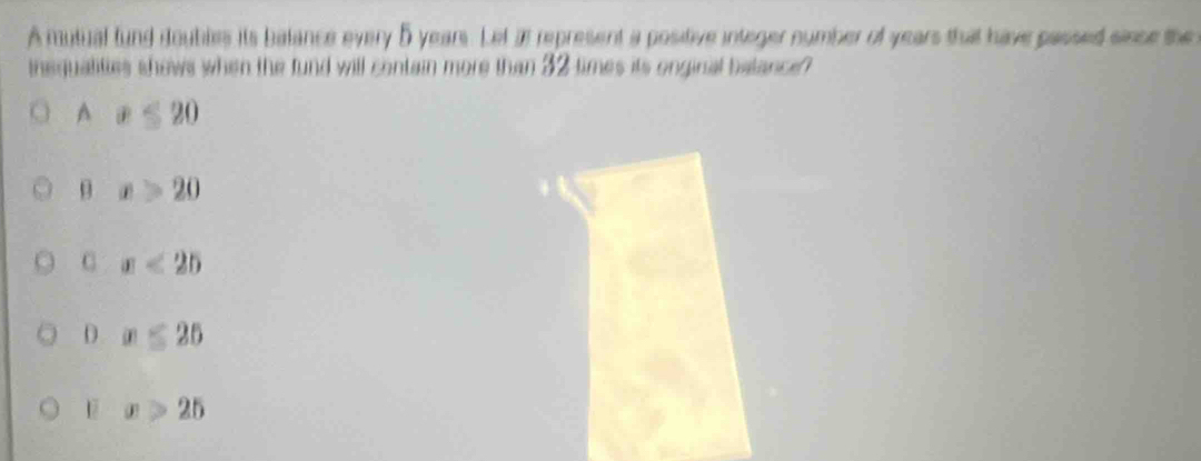 A mutual fund ioubles its balance every 5 years. Let at represent a positive integer number of years that have passed sisce the
insqualities shows when the fund will contain more than 32 times its onginal balance?
A x≤ 20
θ x>20
C x<25</tex>
D x≤ 25
F x>25