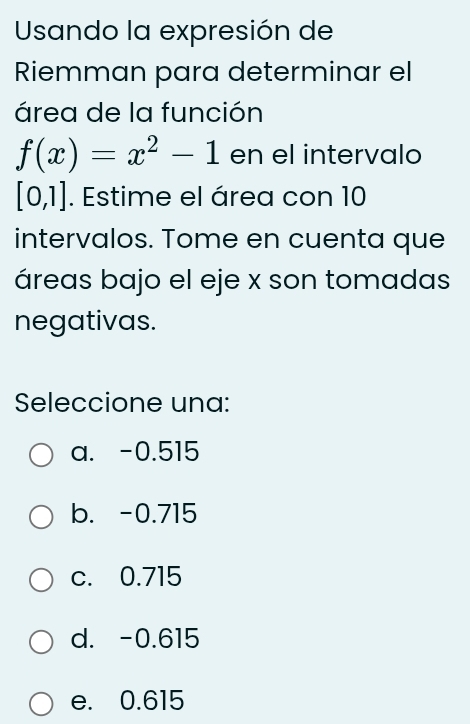 Usando la expresión de
Riemman para determinar el
área de la función
f(x)=x^2-1 en el intervalo
[0,1]. Estime el área con 10
intervalos. Tome en cuenta que
áreas bajo el eje x son tomadas
negativas.
Seleccione una:
a. -0.515
b. -0.715
c. 0.715
d. -0.615
e. 0.615