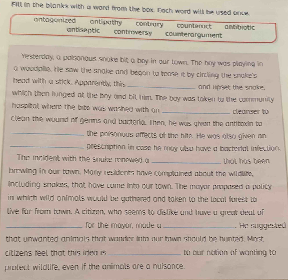 Fill in the blanks with a word from the box. Each word will be used once. 
antagonized antipathy contrary counteract antibiotic 
antiseptic controversy counterargument 
Yesterday, a poisonous snake bit a boy in our town. The boy was playing in 
a woodpile. He saw the snake and began to tease it by circling the snake's 
head with a stick. Apparently, this_ 
and upset the snake, 
which then lunged at the boy and bit him. The boy was taken to the community 
hospital where the bite was washed with an _ 
cleanser to 
clean the wound of germs and bacteria. Then, he was given the antitoxin to 
_the poisonous effects of the bite. He was also given an 
_prescription in case he may also have a bacterial infection. 
The incident with the snake renewed a _that has been 
brewing in our town. Many residents have complained about the wildlife, 
including snakes, that have come into our town. The mayor proposed a policy 
in which wild animals would be gathered and taken to the local forest to 
live far from town. A citizen, who seems to dislike and have a great deal of 
_for the mayor, made a _. He suggested 
that unwanted animals that wander into our town should be hunted. Most 
citizens feel that this idea is _to our notion of wanting to 
protect wildlife, even if the animals are a nuisance.
