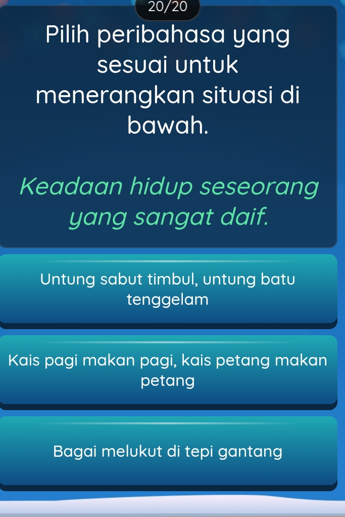 20/20
Pilih peribahasa yang
sesuai untuk
menerangkan situasi di
bawah.
Keadaan hidup seseorang
yang sangat daif.
Untung sabut timbul, untung batu
tenggelam
Kais pagi makan pagi, kais petang makan
petang
Bagai melukut di tepi gantang