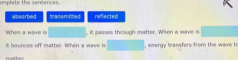 mplete the sentences. 
absorbed transmitted reflected 
When a wave is , it passes through matter. When a wave is 
it bounces off matter. When a wave is , energy transfers from the wave to 
matter.