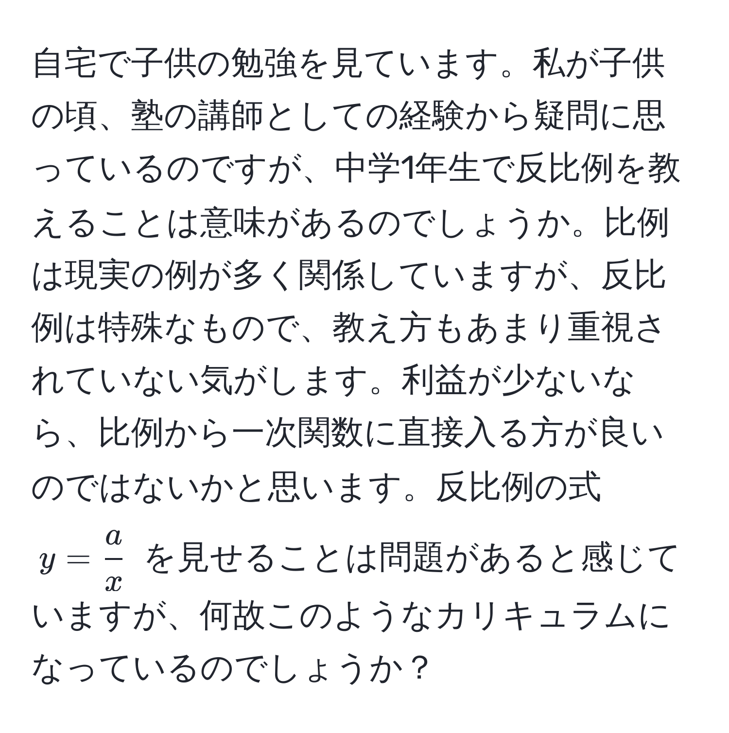 自宅で子供の勉強を見ています。私が子供の頃、塾の講師としての経験から疑問に思っているのですが、中学1年生で反比例を教えることは意味があるのでしょうか。比例は現実の例が多く関係していますが、反比例は特殊なもので、教え方もあまり重視されていない気がします。利益が少ないなら、比例から一次関数に直接入る方が良いのではないかと思います。反比例の式 $y =  a/x $ を見せることは問題があると感じていますが、何故このようなカリキュラムになっているのでしょうか？