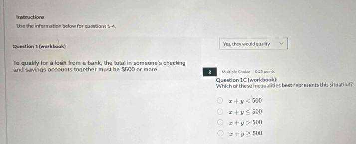 Instructions
Use the information below for questions 1-4.
Question 1 (workbook) Yes, they would qualify
To qualify for a loan from a bank, the total in someone's checking
and savings accounts together must be $500 or more. 2 Multiple Chaice 0.25 points
Question 1C (workbook):
Which of these inequalities best represents this situation?
x+y<500</tex>
x+y≤ 500
x+y>500
x+y≥ 500