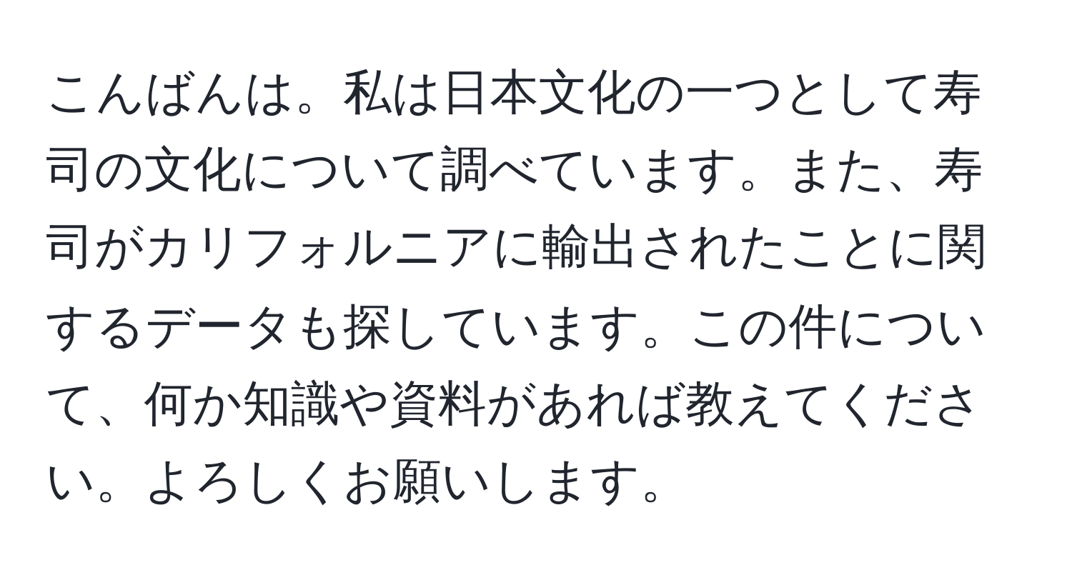 こんばんは。私は日本文化の一つとして寿司の文化について調べています。また、寿司がカリフォルニアに輸出されたことに関するデータも探しています。この件について、何か知識や資料があれば教えてください。よろしくお願いします。