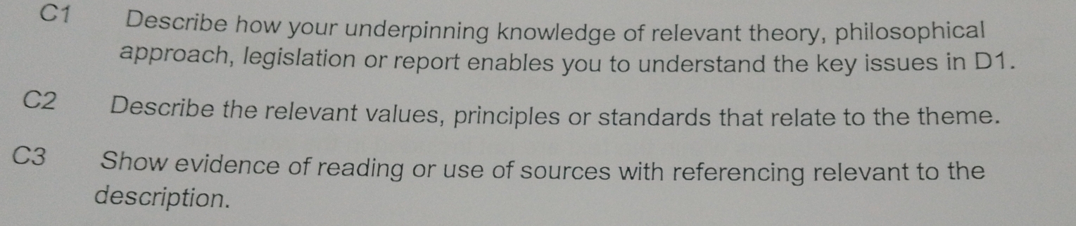 C1 Describe how your underpinning knowledge of relevant theory, philosophical 
approach, legislation or report enables you to understand the key issues in D1. 
C2 Describe the relevant values, principles or standards that relate to the theme. 
C3 Show evidence of reading or use of sources with referencing relevant to the 
description.