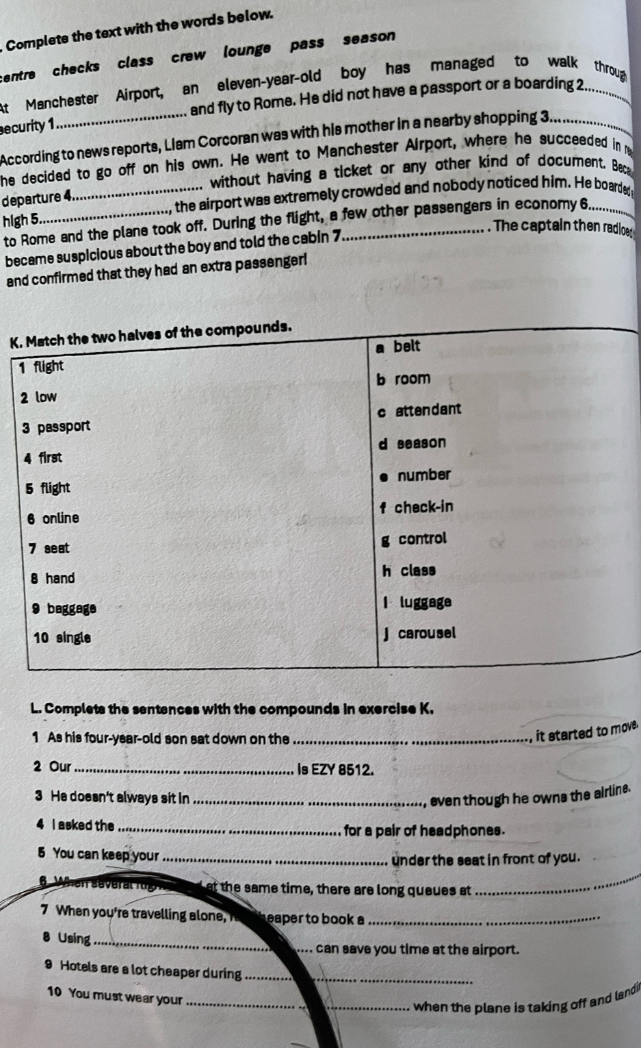 Complete the text with the words below.
centre checks class crew lounge pass season 
_
At Manchester Airport, an eleven-year-old boy has managed to walk throug
and fly to Rome. He did not have a passport or a boarding 2.
security 1
According to news reports, Llam Corcoran was with his mother in a nearby shopping 3,_
he decided to go off on his own. He went to Manchester Airport, where he succeeded in e
without having a ticket or any other kind of document. Beca
_ the airport was extremely crowded and nobody noticed him. He boarded 
departure 4.
hlgh 5.
to Rome and the plane took off. During the flight, a few other passengers in economy 6.
. The captain then radioe
became suspicious about the boy and told the cabin 7.
and confirmed that they had an extra passenger!
K. Match the two halves of the compounds.
1 flight a belt
b room
2 low
3 passport c attendant
4 first d season
number
5 flight
6 online f check-in
7 seat g control
8 hand h class
9 baggage I luggage
10 single j carousel
L. Complets the sentances with the compounds in exercise K.
1 As his four-year-old son sat down on the_
, it started to move .
2 Our_ Is EZY 8512.
3 He doesn't always sit In_
, even though he owns the airline.
4 I asked the_
for a pair of headphones.
5 You can keep your_
under the seat in front of you.
6 When several rg at the same time, there are long queues at
_
7 When you're travelling aon eaper to book a_
8 Using_
_. can save you time at the airport.
_
9 Hotels are a lot cheaper during_
10 You must wear your_
_when the plane is taking off and landi i