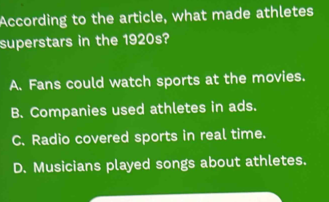 According to the article, what made athletes
superstars in the 1920s?
A. Fans could watch sports at the movies.
B. Companies used athletes in ads.
C. Radio covered sports in real time.
D. Musicians played songs about athletes.