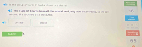 Is the group of words in bold a phrase or a clause? answered Questions
The support beams beneath the abandoned jetty were deteriorating, so the city 16
removed the structure as a precaution.
stspond Tinee
D phrase clause
00 0 1
SmartScors out of 100.
Submit
65