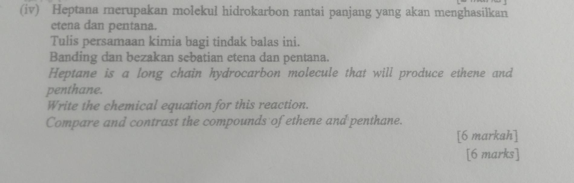 (iv) Heptana merupakan molekul hidrokarbon rantai panjang yang akan menghasilkan 
etena dan pentana. 
Tulis persamaan kimia bagi tindak balas ini. 
Banding dan bezakan sebatian etena dan pentana. 
Heptane is a long chain hydrocarbon molecule that will produce ethene and 
penthane. 
Write the chemical equation for this reaction. 
Compare and contrast the compounds of ethene and penthane. 
[6 markah] 
[6 marks]