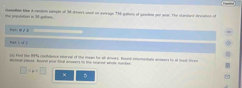 Español 
Gasoline Use A random sample of 36 drivers used on average 756 gallons of gasoline per year. The standard deviation of 
the population is 30 gallons. 
Part: 0 / 2 
Part 1 of 2 
(a) Find the 99% confidence interval of the mean for all drivers. Round intermediate answers to at least three 
decimal places. Round your final answers to the nearest whole number.
□ ×