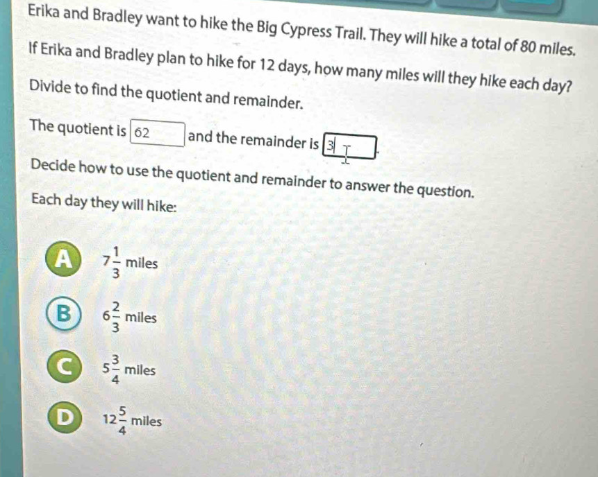 Erika and Bradley want to hike the Big Cypress Trail. They will hike a total of 80 miles.
If Erika and Bradley plan to hike for 12 days, how many miles will they hike each day?
Divide to find the quotient and remainder.
The quotient is 62 and the remainder is x
Decide how to use the quotient and remainder to answer the question.
Each day they will hike:
A 7 1/3  miles 3x+
B 6 2/3  miles
C 5 3/4  miles
D 12 5/4 mile :