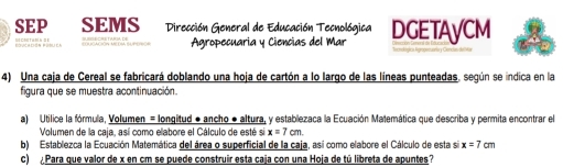 SEP SEMS Dirección General de Educación Tecnológica DGETAyCM 
= === Agropecuaria y Ciencias del Mar 
4) Una caja de Cereal se fabricará doblando una hoja de cartón a lo largo de las líneas punteadas, según se indica en la 
figura que se muestra acontinuación. 
a) Utilice la fórmula, Volumen = longitud ● ancho ● altura, y establezaca la Ecuación Matemática que describa y permita encontrar el 
Volumen de la caja, así como elabore el Cálculo de esté si x=7cm. 
b) Establezca la Ecuación Matemática del área o superficial de la caja, así como elabore el Cálculo de esta si x=7cm
c) ¿Para que valor de x en cm se puede construir esta caja con una Hoja de tú libreta de apuntes?