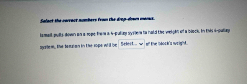 Select the correct numbers from the drop-down menus. 
Ismail pulls down on a rope from a 4 -pulley system to hold the weight of a block. In this 4 -pulley 
system, the tension in the rope will be Select... of the block's weight.