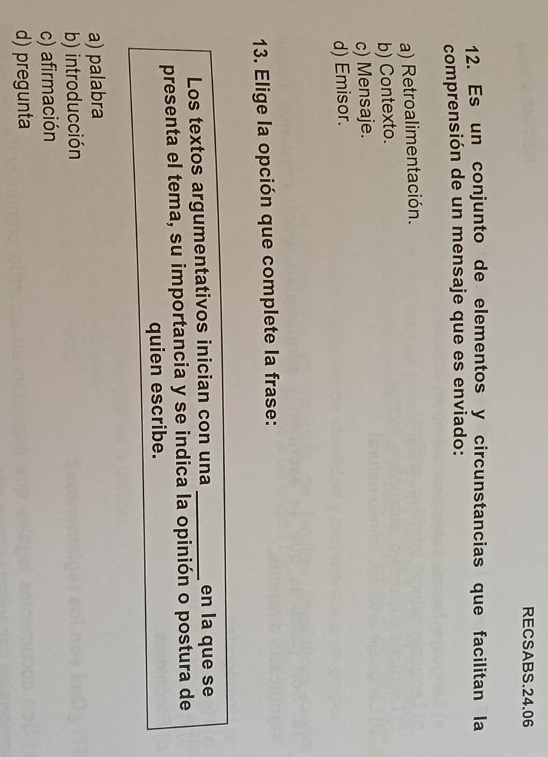 RECSABS.24.06
12. Es un conjunto de elementos y circunstancias que facilitan la
comprensión de un mensaje que es enviado:
a) Retroalimentación.
b) Contexto.
c) Mensaje.
d) Emisor.
13. Elige la opción que complete la frase:
Los textos argumentativos inician con una _en la que se
presenta el tema, su importancia y se indica la opinión o postura de
quien escribe.
a) palabra
b) introducción
c) afirmación
d) pregunta