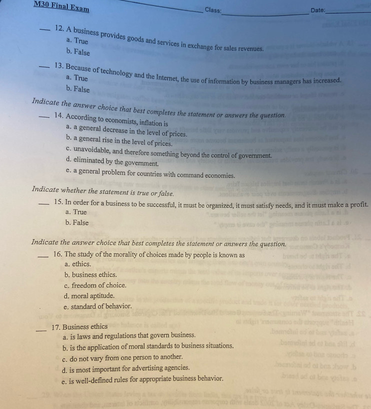 M30 Final Exam_
Class: Date:_
_
_12. A business provides goods and services in exchange for sales revenues.
a. True
b. False
_13. Because of technology and the Internet, the use of information by business managers has increased.
a. True
b. False
Indicate the answer choice that best completes the statement or answers the question
14. According to economists, inflation is
a. a general decrease in the level of prices.
b. a general rise in the level of prices.
c. unavoidable, and therefore something beyond the control of government.
d. eliminated by the government.
e. a general problem for countries with command economies.
Indicate whether the statement is true or false.
_15. In order for a business to be successful, it must be organized, it must satisfy needs, and it must make a profit.
a. True
b. False
Indicate the answer choice that best completes the statement or answers the question.
_16. The study of the morality of choices made by people is known as
a. ethics.
b. business ethics.
c. freedom of choice.
d. moral aptitude.
e. standard of behavior.
_
17. Business ethics
a. is laws and regulations that govern business.
b. is the application of moral standards to business situations.
c. do not vary from one person to another.
d. is most important for advertising agencies.
e. is well-defined rules for appropriate business behavior.