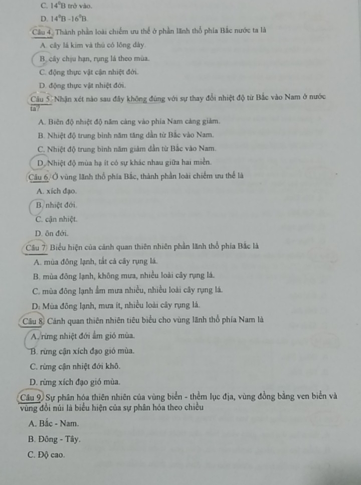 C. 14°B trở vào.
D. 14°B-16°B.
Cầu 4. Thành phần loài chiếm ưu thể ở phần lãnh thổ phía Bắc nước ta là
A. cây lá kim và thủ có lồng dày
B. cây chịu hạn, rụng lá theo mùa.
C. động thực vật cận nhiệt đới.
D. động thực vật nhiệt đới.
Câu 5: Nhận xét nào sau đây không đúng với sự thay đổi nhiệt độ từ Bắc vào Nam ở nước
ta?
A. Biên độ nhiệt độ năm càng vào phía Nam cảng giảm.
B. Nhiệt độ trung bình năm tăng dần từ Bắc vào Nam.
C. Nhiệt độ trung bình năm giảm dần từ Bắc vào Nam.
D. Nhiệt độ mùa hạ ít có sự khác nhau giữa hai miền.
Câu 6. Ở vùng lãnh thổ phía Bắc, thành phần loài chiếm ưu thể là
A. xích đạo.
B. nhiệt đới.
C. cận nhiệt.
D. ôn đới.
Câu 7) Biểu hiện của cảnh quan thiên nhiên phần lãnh thổ phía Bắc là
A. mùa đông lạnh, tắt cả cây rụng lá.
B. mùa đông lạnh, không mưa, nhiều loài cây rụng lá.
C. mùa đông lạnh ẩm mưa nhiều, nhiều loài cây rụng lá.
D. Mùa đông lạnh, mưa ít, nhiều loài cây rụng lá.
Câu 8: Cảnh quan thiên nhiên tiêu biểu cho vùng lãnh thổ phía Nam là
A. rừng nhiệt đới ẩm gió mùa.
B. rừng cận xích đạo gió mùa.
C. rừng cận nhiệt đới khô.
D. rừng xích đạo gió mùa.
Câu 9. Sự phân hóa thiên nhiên của vùng biển - thềm lục địa, vùng đồng bằng ven biển và
vùng đồi núi là biểu hiện của sự phân hóa theo chiều
A. Bắc - Nam.
B. Đông - Tây.
C. Độ cao.