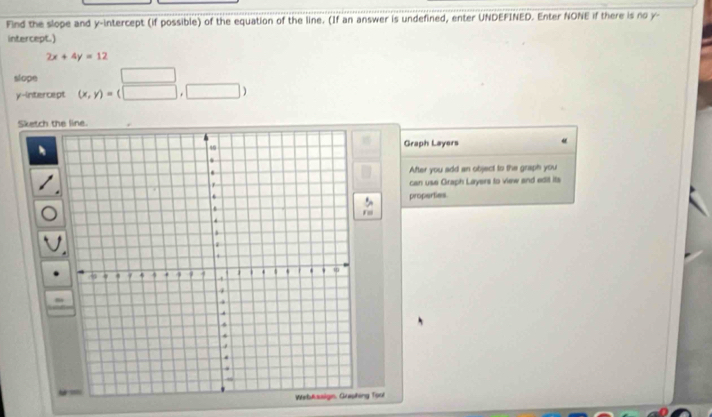 Find the slope and y-intercept (if possible) of the equation of the line. (If an answer is undefined, enter UNDEFINED. Enter NONE if there is no y - 
intercept.)
2x+4y=12
slope □ 
y-intercept (x,y)=(□ ,□ )
Sketch the line. 
Graph Layers 
After you add an object to the graph you 
can use Graph Layers to view and edit its 
properties 
ing Tool