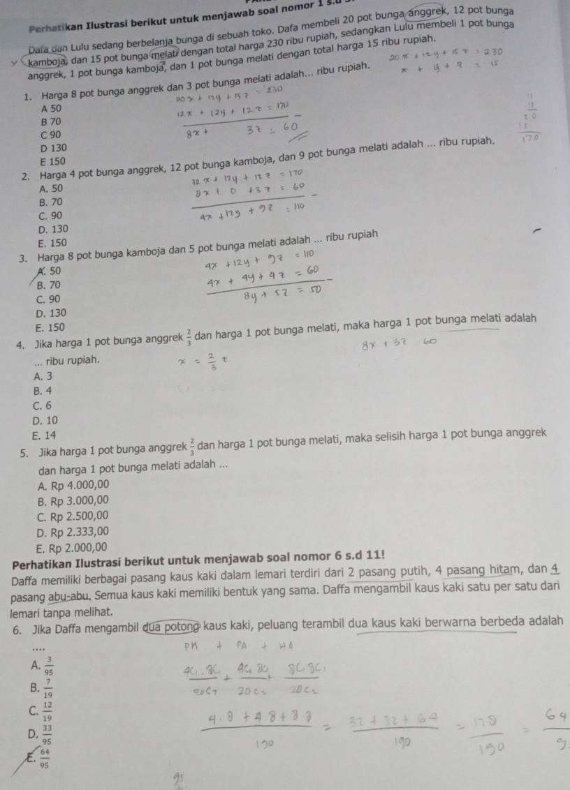 Perhatikan Ilustrasi berikut untuk menjawab soal nomor 1 š.U
Dafa can Lulu sedang berbeianja bunga di sebuah toko. Dafa membeli 20 pot bunga anggrek, 12 pot bunga
kamboja, dan 15 pot bunga melati dengan total harga 230 ribu rupiah, sedangkan Lulu membeli 1 pot bunga
anggrek, 1 pot bunga kamboja, dan 1 pot bunga melati dengan total harga 15 ribu rupiah.
1. Harga 8 pot bunga anggrek dan 3 pot bunga melati adalah... ribu rupiah.
A 50
B 70
C 90
D 130
2. Harga 4 pot bunga anggrek, 12 pot bunga kamboja, dan 9 pot bunga melati adalah ... ribu rupiah.
E 150
A. 50
B. 70
C. 90
D. 130
E. 150
3. Harga 8 pot bunga kamboja dan 5 pot bunga melati adalah ... ribu rupiah
A. 50
B. 70
C. 90
D. 130
E. 150
4. Jika harga 1 pot bunga anggrek  2/3  dan harga 1 pot bunga melati, maka harga 1 pot bunga melati adalah
... ribu rupiah.
A. 3
B. 4
C. 6
D. 10
E. 14
5. Jika harga 1 pot bunga anggrek  2/3  dan harga 1 pot bunga melati, maka selisih harga 1 pot bunga anggrek
dan harga 1 pot bunga melati adalah ...
A. Rp 4.000,00
B. Rp 3.000,00
C. Rp 2.500,00
D. Rp 2.333,00
E. Rp 2.000,00
Perhatikan Ilustrasi berikut untuk menjawab soal nomor 6 s.d 11!
Daffa memiliki berbagai pasang kaus kaki dalam lemari terdiri dari 2 pasang putih, 4 pasang hitam, dan 4
pasang abu-abu, Semua kaus kaki memiliki bentuk yang sama. Daffa mengambil kaus kaki satu per satu dari
lemari tanpa melihat.
6. Jika Daffa mengambil dua potong kaus kaki, peluang terambil dua kaus kaki berwarna berbeda adalah
A.  3/95 
B.  7/19 
C.  12/19 
D.  33/95 
E.  64/95 