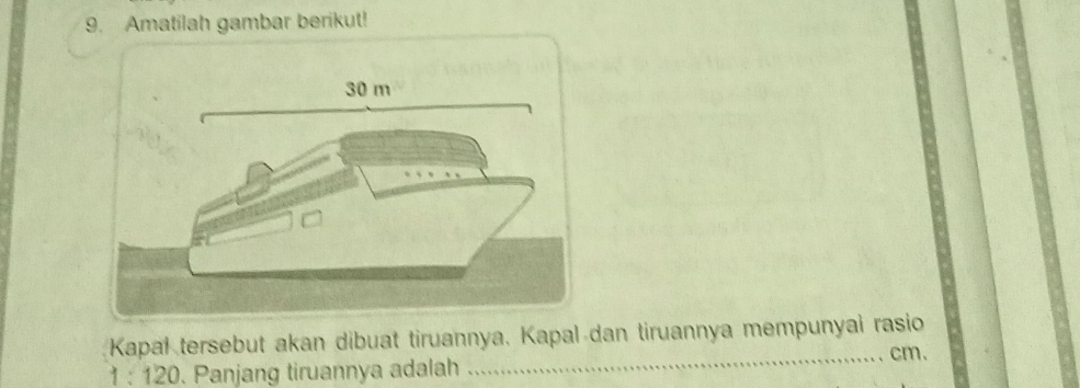 Amatilah gambar berikut! 
Kapal tersebut akan dibuat tiruannya, Kapal dan tiruannya mempunyai rasio 
_ cm.
1:120. Panjang tiruannya adalah