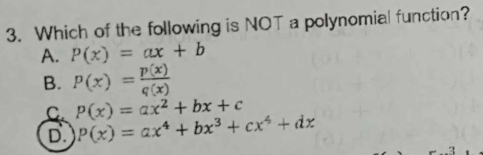 Which of the following is NOT a polynomial function?
A. P(x)=ax+b
B. P(x)= p(x)/q(x) 
C. P(x)=ax^2+bx+c
D P(x)=ax^4+bx^3+cx^4+dx