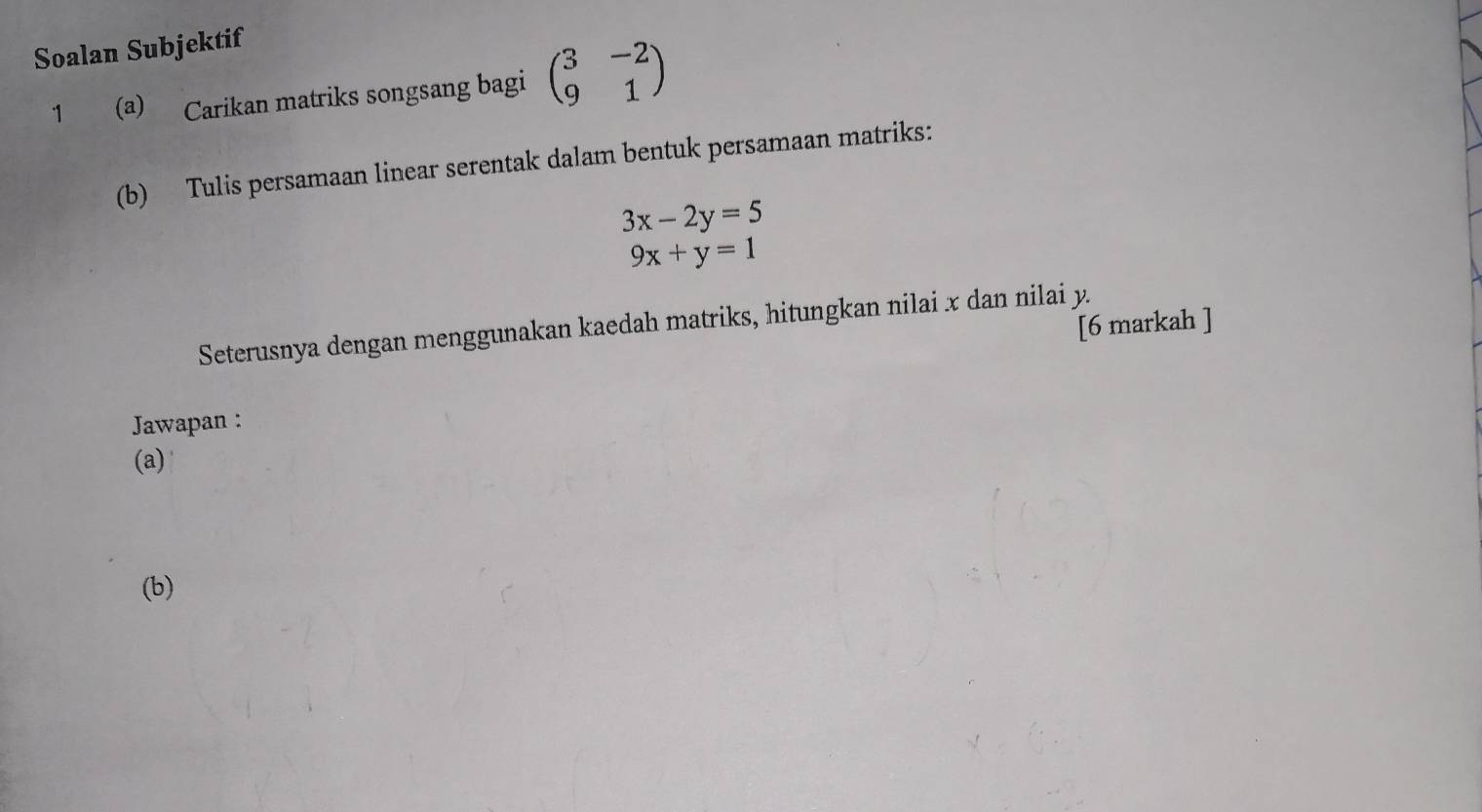 Soalan Subjektif
1 (a) Carikan matriks songsang bagi beginpmatrix 3&-2 9&1endpmatrix
(b) Tulis persamaan linear serentak dalam bentuk persamaan matriks:
3x-2y=5
9x+y=1
[6 markah ]
Seterusnya dengan menggunakan kaedah matriks, hitungkan nilai x dan nilai y.
Jawapan :
(a)
(b)