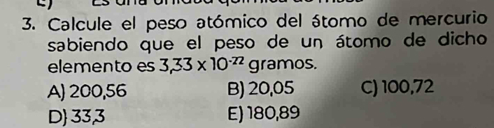 Calcule el peso atómico del átomo de mercurio
sabiendo que el peso de un átomo de dicho
elemento es 3,33* 10^(-72) C gramos.
A) 200,56 B) 20,05 C) 100,72
D 33,3 E) 180,89