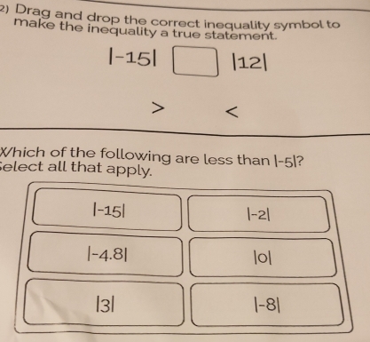 Drag and drop the correct inequality symbol to
make the inequality a true statement.
|-15|□ |12|
Which of the following are less than |-5| ?
Select all that apply.
|-15|
|-2|
|-4.8|
|o|
|3|
|-8|