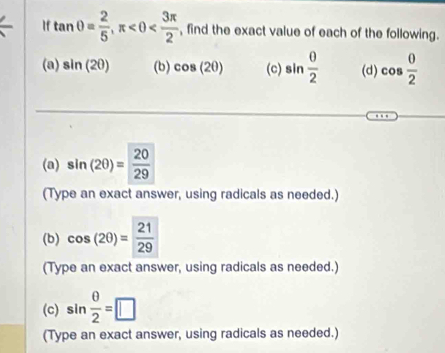 If tan θ = 2/5 , π , find the exact value of each of the following. 
(a) sin (2θ ) (b) cos (2θ ) (c) sin  0/2  (d) cos  0/2 
(a) sin (2θ )= 20/29 
(Type an exact answer, using radicals as needed.) 
(b) cos (2θ )= 21/29 
(Type an exact answer, using radicals as needed.) 
(c) sin  θ /2 =□
(Type an exact answer, using radicals as needed.)