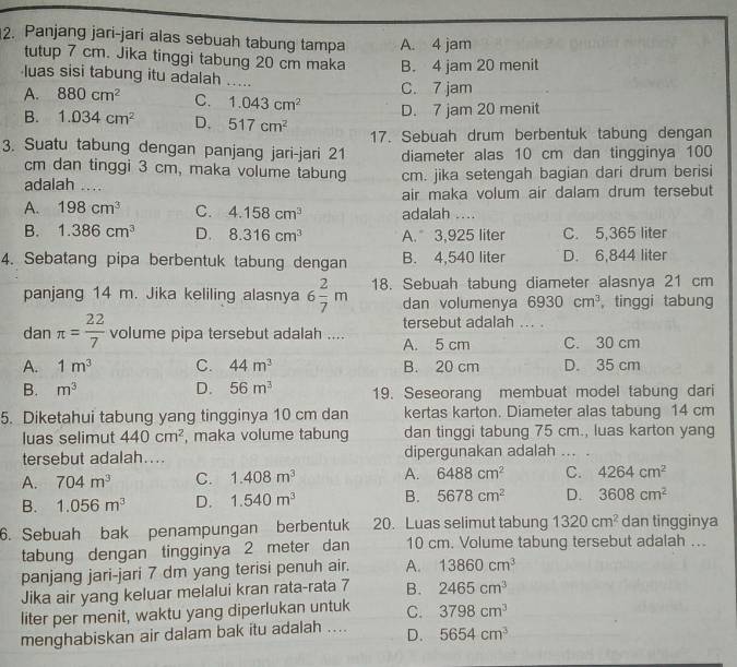 Panjang jari-jari alas sebuah tabung tampa A. 4 jam
tutup 7 cm. Jika tinggi tabung 20 cm maka B. 4 jam 20 menit
luas sisi tabung itu adalah .....
C. 7 jam
A. 880cm^2 C. 1.043cm^2 D. 7 jam 20 menit
B. 1.034cm^2 D、 517cm^2 17. Sebuah drum berbentuk tabung dengan
3. Suatu tabung dengan panjang jari-jari 21 diameter alas 10 cm dan tingginya 100
cm dan tinggi 3 cm, maka volume tabung
adalah … cm. jika setengah bagian dari drum berisi
air maka volum air dalam drum tersebut
A. 198cm^3 C. 4.158cm^3 adalah ....
B. 1.386cm^3 D. 8.316cm^3 A. 3,925 liter C. 5,365 liter
4. Sebatang pipa berbentuk tabung dengan B. 4,540 liter D. 6,844 liter
panjang 14 m. Jika keliling alasnya 6 2/7 m 18. Sebuah tabung diameter alasnya 21 cm
dan volumenya 6930cm^3 , tinggi tabung
tersebut adalah ... .
dan π = 22/7  volume pipa tersebut adalah .... A. 5 cm C. 30 cm
A. 1m^3 C. 44m^3 B. 20 cm D. 35 cm
B. m^3 D. 56m^3 19. Seseorang membuat model tabung dari
5. Diketahui tabung yang tingginya 10 cm dan kertas karton. Diameter alas tabung 14 cm
luas selimut 440cm^2 , maka volume tabung dan tinggi tabung 75 cm., luas karton yang
tersebut adalah.... dipergunakan adalah ... .
A. 704m^3 C. 1.408m^3 A. 6488cm^2 C. 4264cm^2
B. 1.056m^3 D. 1.540m^3 B. 5678cm^2 D. 3608cm^2
6. Sebuah bak penampungan berbentuk 20. Luas selimut tabung 1320cm^2 dan tingginya
tabung dengan tingginya 2 meter dan 10 cm. Volume tabung tersebut adalah ...
panjang jari-jari 7 dm yang terisi penuh air. A. 13860cm^3
Jika air yang keluar melalui kran rata-rata 7 B. 2465cm^3
liter per menit, waktu yang diperlukan untuk C. 3798cm^3
menghabiskan air dalam bak itu adalah .... D. 5654cm^3