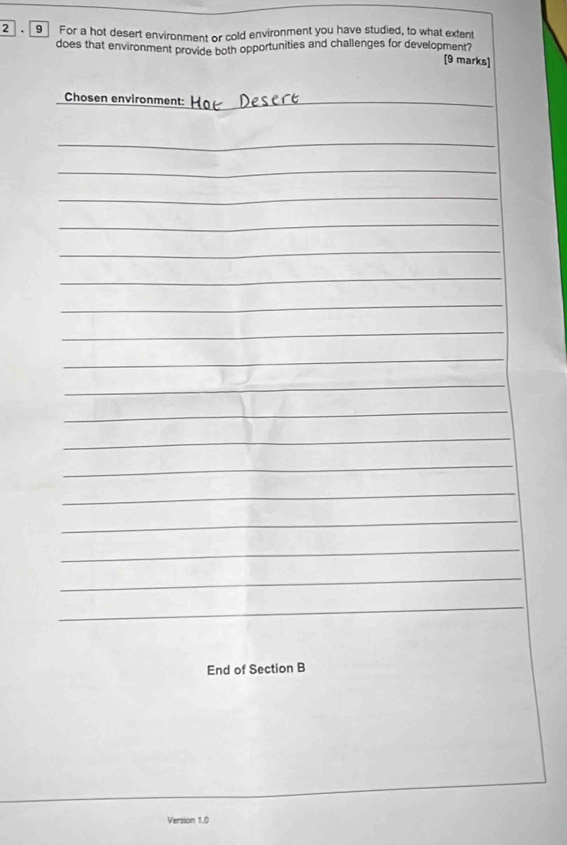 2 9 For a hot desert environment or cold environment you have studied, to what extent 
does that environment provide both opportunities and challenges for development? 
[9 marks] 
Chosen environment:_ 
_ 
_ 
_ 
_ 
_ 
_ 
_ 
_ 
_ 
_ 
_ 
_ 
_ 
_ 
_ 
_ 
_ 
_ 
End of Section B 
Version 1.0