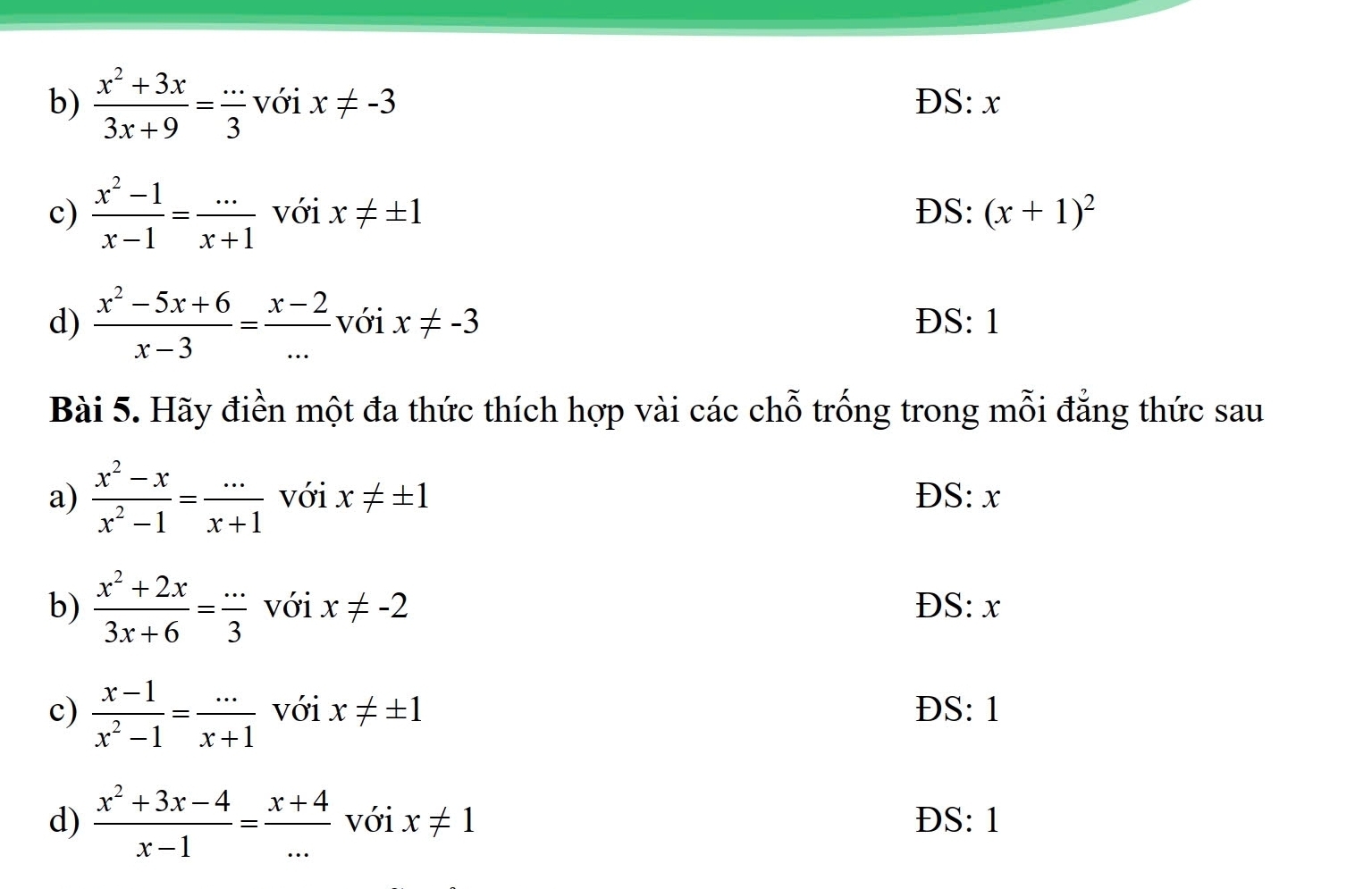 b)  (x^2+3x)/3x+9 = (...)/3  với x!= -3 ĐS: x
c)  (x^2-1)/x-1 = (...)/x+1  với x!= ± 1 DS: (x+1)^2
d)  (x^2-5x+6)/x-3 = (x-2)/...  với x!= -3 ĐS: 1
Bài 5. Hãy điền một đa thức thích hợp vài các chỗ trống trong mỗi đẳng thức sau
a)  (x^2-x)/x^2-1 = (...)/x+1  với x!= ± 1 D 8. r
b)  (x^2+2x)/3x+6 = (...)/3  với x!= -2 ĐS: x
c)  (x-1)/x^2-1 = (...)/x+1  với x!= ± 1 ĐS: 1
d)  (x^2+3x-4)/x-1 = (x+4)/...  với x!= 1 ĐS: 1